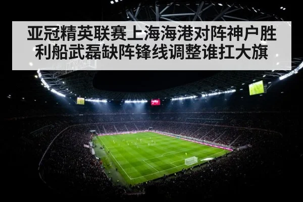 亚冠精英联赛上海海港对阵神户胜利船武磊缺阵锋线调整谁扛大旗