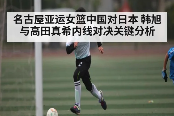 名古屋亚运女篮中国对日本 韩旭与高田真希内线对决关键分析