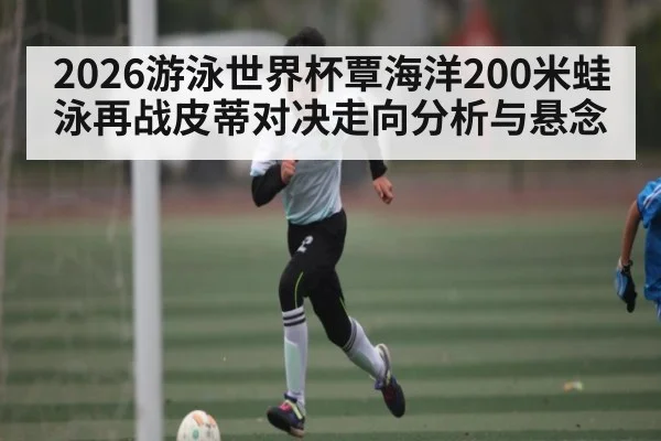 2026游泳世界杯覃海洋200米蛙泳再战皮蒂对决走向分析与悬念