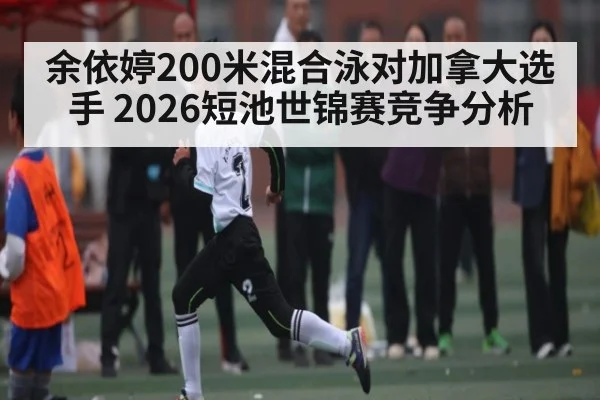余依婷200米混合泳对加拿大选手 2026短池世锦赛竞争分析