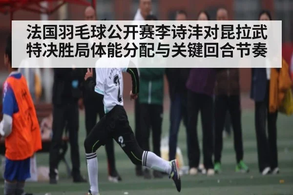 法国羽毛球公开赛李诗沣对昆拉武特决胜局体能分配与关键回合节奏