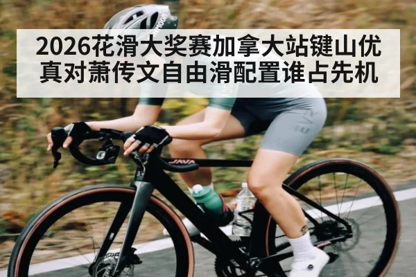 2026花滑大奖赛加拿大站键山优真对萧传文自由滑配置谁占先机